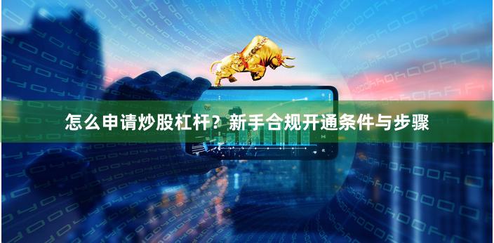 怎么申请炒股杠杆？新手合规开通条件与步骤