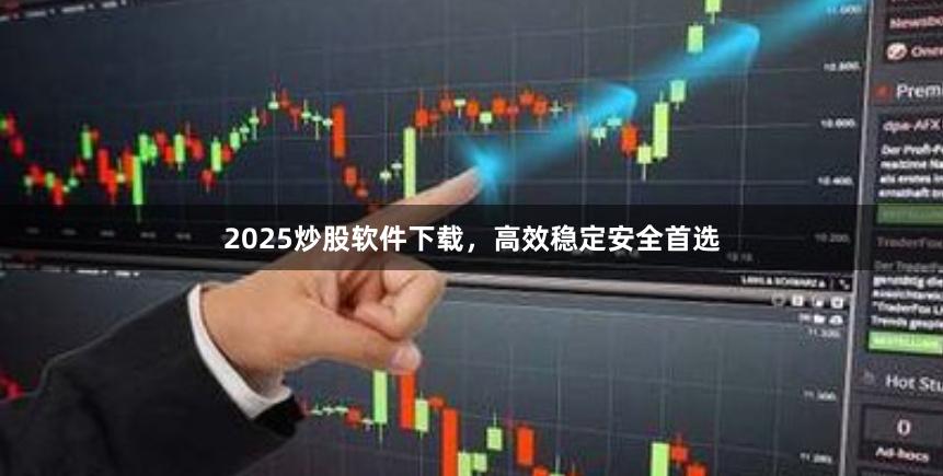 2025炒股软件下载，高效稳定安全首选
