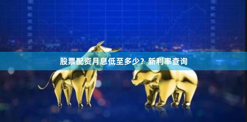 股票配资月息低至多少？新利率查询